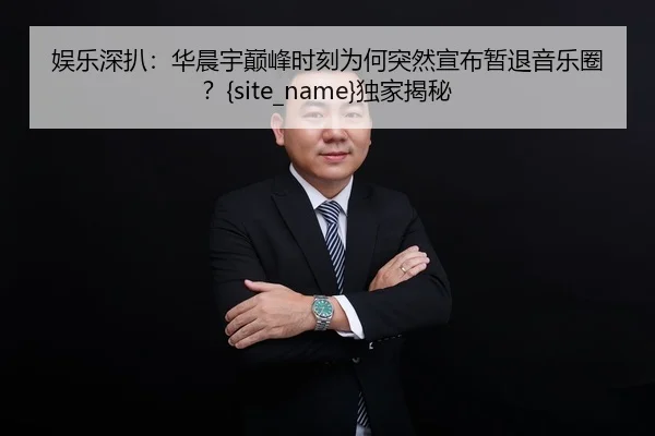 娱乐深扒：华晨宇巅峰时刻为何突然宣布暂退音乐圈？黑料网独家揭秘