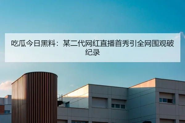 吃瓜今日黑料：某二代网红直播首秀引全网围观破纪录